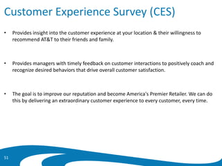 Customer Experience Survey (CES)
• Provides insight into the customer experience at your location & their willingness to
recommend AT&T to their friends and family.
• Provides managers with timely feedback on customer interactions to positively coach and
recognize desired behaviors that drive overall customer satisfaction.
• The goal is to improve our reputation and become America's Premier Retailer. We can do
this by delivering an extraordinary customer experience to every customer, every time.
51
 