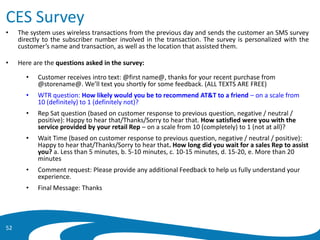 CES Survey
• The system uses wireless transactions from the previous day and sends the customer an SMS survey
directly to the subscriber number involved in the transaction. The survey is personalized with the
customer’s name and transaction, as well as the location that assisted them.
• Here are the questions asked in the survey:
• Customer receives intro text: @first name@, thanks for your recent purchase from
@storename@. We’ll text you shortly for some feedback. (ALL TEXTS ARE FREE)
• WTR question: How likely would you be to recommend AT&T to a friend – on a scale from
10 (definitely) to 1 (definitely not)?
• Rep Sat question (based on customer response to previous question, negative / neutral /
positive): Happy to hear that/Thanks/Sorry to hear that. How satisfied were you with the
service provided by your retail Rep – on a scale from 10 (completely) to 1 (not at all)?
• Wait Time (based on customer response to previous question, negative / neutral / positive):
Happy to hear that/Thanks/Sorry to hear that. How long did you wait for a sales Rep to assist
you? a. Less than 5 minutes, b. 5-10 minutes, c. 10-15 minutes, d. 15-20, e. More than 20
minutes
• Comment request: Please provide any additional Feedback to help us fully understand your
experience.
• Final Message: Thanks
52
 