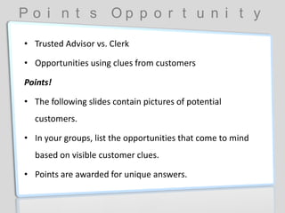 P o i n t s O p p o r t u n i t y
• Trusted Advisor vs. Clerk
• Opportunities using clues from customers
Points!
• The following slides contain pictures of potential
customers.
• In your groups, list the opportunities that come to mind
based on visible customer clues.
• Points are awarded for unique answers.
 