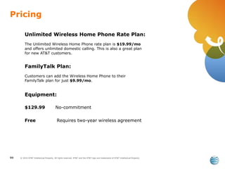 © 2010 AT&T Intellectual Property. All rights reserved. AT&T and the AT&T logo are trademarks of AT&T Intellectual Property.
Pricing
90
FamilyTalk Plan:
Customers can add the Wireless Home Phone to their
FamilyTalk plan for just $9.99/mo.
Unlimited Wireless Home Phone Rate Plan:
The Unlimited Wireless Home Phone rate plan is $19.99/mo
and offers unlimited domestic calling. This is also a great plan
for new AT&T customers.
Equipment:
$129.99 No-commitment
Free Requires two-year wireless agreement
 