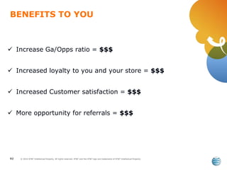 © 2010 AT&T Intellectual Property. All rights reserved. AT&T and the AT&T logo are trademarks of AT&T Intellectual Property.
BENEFITS TO YOU
92
 Increase Ga/Opps ratio = $$$
 Increased loyalty to you and your store = $$$
 Increased Customer satisfaction = $$$
 More opportunity for referrals = $$$
 