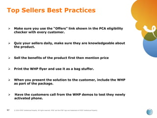 © 2010 AT&T Intellectual Property. All rights reserved. AT&T and the AT&T logo are trademarks of AT&T Intellectual Property.
Top Sellers Best Practices
97
 Make sure you use the “Offers” link shown in the PCA eligibility
checker with every customer.
 Quiz your sellers daily, make sure they are knowledgeable about
the product.
 Sell the benefits of the product first then mention price
 Print the WHP flyer and use it as a bag stuffer.
 When you present the solution to the customer, include the WHP
as part of the package.
 Have the customers call from the WHP demos to test they newly
activated phone.
 