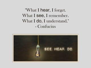 "What I hear, I forget.
What I see, I remember.
What I do, I understand."
- Confucius
 