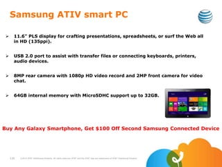 Samsung ATIV smart PC
 11.6" PLS display for crafting presentations, spreadsheets, or surf the Web all
in HD (135ppi).
 USB 2.0 port to assist with transfer files or connecting keyboards, printers,
audio devices.
 8MP rear camera with 1080p HD video record and 2MP front camera for video
chat.
 64GB internal memory with MicroSDHC support up to 32GB.
110 ©2010 AT&T Intellectual Property. All rights reserved. AT&T and the AT&T logo are trademarks of AT&T Intellectual Property.
Buy Any Galaxy Smartphone, Get $100 Off Second Samsung Connected Device
 