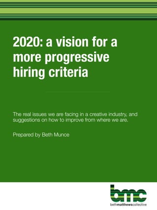2020: a vision for a
more progressive
hiring criteria
The real issues we are facing in a creative industry, and
suggestions on how to improve from where we are.
Prepared by Beth Munce
 