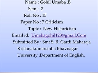 Name : Gohil Umaba .B
Sem : 2
Roll No : 15
Paper No : 7 Criticism
Topic : New Historicism
Email id: Umabagohil123@gmail.Com
Submitted By : Smt S. B. Gardi Maharaja
Krishnakumarsinhji Bhavnagar
University .Department of English.
 