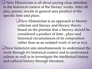  New Historicism is all about paying close attention
to the historical context of the literary works. After all ,
play, poems, novels in general area product of the
specific time and place.
New Historicism is an approach to literary
criticism and literary and literary theory
based on the premise that a literary should be
considered a product of time , place and
historical circumstances of its composition
rather than as an isolated work of art or text.
New historicist aim simultaneously to understand the
work through it’s historical context and to understand
culture as well as to investigate the intellectual history
and cultural history through literature.
 