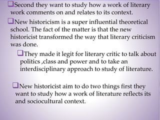 Second they want to study how a work of literary
work comments on and relates to its context.
New historicism is a super influential theoretical
school. The fact of the matter is that the new
historicist transformed the way that literary criticism
was done.
They made it legit for literary critic to talk about
politics ,class and power and to take an
interdisciplinary approach to study of literature.
New historicist aim to do two things first they
want to study how a work of literature reflects its
and sociocultural context.
 