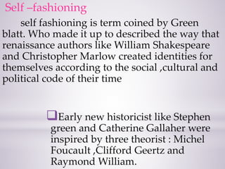 Self –fashioning
self fashioning is term coined by Green
blatt. Who made it up to described the way that
renaissance authors like William Shakespeare
and Christopher Marlow created identities for
themselves according to the social ,cultural and
political code of their time
Early new historicist like Stephen
green and Catherine Gallaher were
inspired by three theorist : Michel
Foucault ,Clifford Geertz and
Raymond William.
 