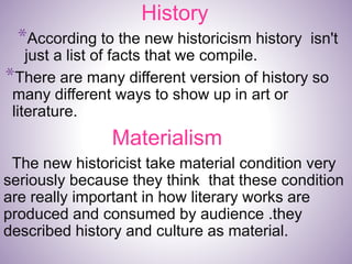 History
*According to the new historicism history isn't
just a list of facts that we compile.
*There are many different version of history so
many different ways to show up in art or
literature.
Materialism
The new historicist take material condition very
seriously because they think that these condition
are really important in how literary works are
produced and consumed by audience .they
described history and culture as material.
 