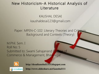 New Historicism-A Historical Analysis of
Literature
KAUSHAL DESAI
kaushaldesai123@gmail.com
Paper: MPEN-C-102: Literary Theories and Criticism:
Background and Contexts (Theory)
M.Phil. Sem. I
Roll No: 5
Submitted to: Swami Sahajanand College of
Commerce & Management, Bhavnagar.
http://desaikaushal1315.blogspot.com
http://www.slideshare.net/kaushal111
 