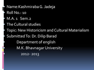    Name:Kashmiraba G. Jadeja
   Roll No.: 10
   M.A. 1 Sem.2
   The Cultural studies
   Topic: New Historicism and Cultural Materialism
   Submitted To: Dr. Dilip Barad
         Department of english
         M.K. Bhavnagar University
           2012- 2013
 