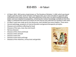 810-855 - Al-Tabari
• Al Tabari, (810 - 855) wrote a book known as 'The Paradise of Wisdom,' in 850, which was based
largely upon the earlier works of Galen and Hippocrates, but it also included an appendix with
translations from Indian sources. Like many physicians of the time, his work involved providing
better and more detailed encyclopedias, containing the medical knowledge available at that time.
Sadly, it is believed that most of his works are lost and are only referred to as quoted in later texts.
• Al Tabari's work was made up of nine discourses, each divided into many chapters. These were:
• General pathology, symptoms of internal disorders and general therapeutic principles
• Diseases and conditions affecting the head
• Diseases of the eyes, nose, face and mouth
• Nervous diseases
• Diseases of the chest and throat
• Diseases of the stomach
• Diseases of the liver
• Diseases of the heart and lungs
• Diseases of the intestines, urinary tract and genitals
 