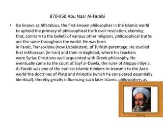 870-950 Abu Nasr Al-Farabi
• lso known as Alfarabius, the first-known philosopher in the Islamic world
to uphold the primacy of philosophical truth over revelation, claiming
that, contrary to the beliefs of various other religions, philosophical truths
are the same throughout the world. He was born
in Farab, Transoxiana (now Uzbekistan), of Turkish parentage. He studied
first inKhorasan (in Iran) and then in Baghdad, where his teachers
were Syriac Christians well acquainted with Greek philosophy. He
eventually came to the court of Sayf al-Dawla, the ruler of Aleppo inSyria.
Al-Farabi was one of the earliest Islamic thinkers to transmit to the Arab
world the doctrines of Plato and Aristotle (which he considered essentially
identical), thereby greatly influencing such later Islamic philosophers as
 
