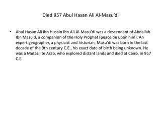 Died 957 Abul Hasan Ali Al-Masu’di
• Abul Hasan Ali Ibn Husain Ibn Ali Al-Masu'di was a descendant of Abdallah
Ibn Masu'd, a companion of the Holy Prophet (peace be upon him). An
expert geographer, a physicist and historian, Masu'di was born in the last
decade of the 9th century C.E., his exact date of birth being unknown. He
was a Mutazilite Arab, who explored distant lands and died at Cairo, in 957
C.E.
 