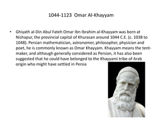 1044-1123 Omar Al-Khayyam
• Ghiyath al-Din Abul Fateh Omar Ibn Ibrahim al-Khayyam was born at
Nishapur, the provincial capital of Khurasan around 1044 C.E. (c. 1038 to
1048). Persian mathematician, astronomer, philosopher, physician and
poet, he is commonly known as Omar Khayyam. Khayyam means the tent-
maker, and although generally considered as Persian, it has also been
suggested that he could have belonged to the Khayyami tribe of Arab
origin who might have settled in Persia
 