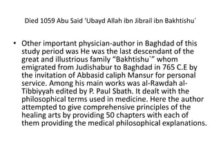 Died 1059 Abu Said ‘Ubayd Allah ibn Jibrail ibn Bakhtishu`
• Other important physician-author in Baghdad of this
study period was He was the last descendant of the
great and illustrious family “Bakhtishu`” whom
emigrated from Judishabur to Baghdad in 765 C.E by
the invitation of Abbasid caliph Mansur for personal
service. Among his main works was al-Rawdah al-
Tibbiyyah edited by P. Paul Sbath. It dealt with the
philosophical terms used in medicine. Here the author
attempted to give comprehensive principles of the
healing arts by providing 50 chapters with each of
them providing the medical philosophical explanations.
 