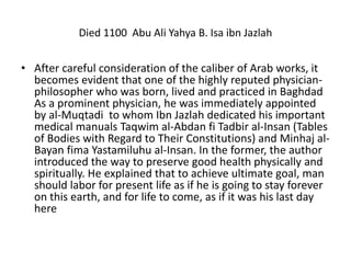 Died 1100 Abu Ali Yahya B. Isa ibn Jazlah
• After careful consideration of the caliber of Arab works, it
becomes evident that one of the highly reputed physician-
philosopher who was born, lived and practiced in Baghdad
As a prominent physician, he was immediately appointed
by al-Muqtadi to whom Ibn Jazlah dedicated his important
medical manuals Taqwim al-Abdan fi Tadbir al-Insan (Tables
of Bodies with Regard to Their Constitutions) and Minhaj al-
Bayan fima Yastamiluhu al-Insan. In the former, the author
introduced the way to preserve good health physically and
spiritually. He explained that to achieve ultimate goal, man
should labor for present life as if he is going to stay forever
on this earth, and for life to come, as if it was his last day
here
 