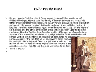 1128-1198 Ibn Rushd
• He was born in Cordoba, Islamic Spain where his grandfather was Imam of
theGrand Mosque. He was born in a family of learned scholars and jurists. His
father andgrandfather were judges. He was by nature pensive, loathed to position
and wealth. He passed most of his time in study and it was said that during his
long life there had beenonly two nights when he could not study - on the night of
his marriage and the other onthe night of his fathers death.In 1169 he became
magistrate (Qazi) of Seville, then Cordoba, and in 1196governor of Andalusia on
account of his astonishing erudition. As a judge in Seville for25 years he busied
himself writing commentaries on Aristotle's books. Once he expressedhis
unhappiness over the fact that all his books were still in his hometown. In Cordoba
hedeveloped friendship with famous physician Ibn Zuhr who suggested him to
studymedicine. He requested his physician friend to write a book on al-Umur al-
Juziya(treatment of head to toe diseases) which he did and called it
• Kitab al Theisir
•
 