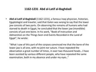 1162-1231 Abd al-Latif al-Baghdadi
• Abd al-Latif al-Baghdadi (1162-1231), a famous Iraqi physician, historian,
Egyptologist and traveler, said that Galen was wrong to say that the lower
jaw consists of two parts. On observing the remains of humans who had
starved to death in Egypt, he concluded that the lower jaw (mandible)
consists of just one bone. In his work, "Book of Instruction and
Admonition on the Things Seen end Events Recorded in the Land of
Egypt", he wrote:
"What I saw of this part of the corpses convinced me that the bone of the
lower jaw is all one, with no joint nor suture. I have repeated the
observation a great number of times, in over two thousand heads...I have
been assisted by various different people, who have repeated the same
examination, both in my absence and under my eyes.."
 