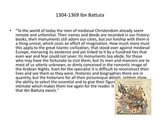 1304-1369 Ibn Battuta
• "To the world of today the men of medieval Christendom already seem
remote and unfamiliar. Their names and deeds are recorded in our history-
books, their monuments still adorn our cities, but our kinship with them is
a thing unreal, which costs an effort of imagination. How much more must
this apply to the great Islamic civilization, that stood over against medieval
Europe, menacing its existence and yet linked to it by a hundred ties that
even war and fear could not sever. Its monuments too abide, for those
who may have the fortunate to visit them, but its men and manners are to
most of us utterly unknown, or dimly conceived in the romantic image of
the Arabian Nights. Even for the specialist it is difficult to reconstruct their
lives and see them as they were. Histories and biographies there are in
quantity, but the historians for all their picturesque details, seldom show
the ability to select the essential and to give their figures that touch of the
intimate which makes them live again for the reader. It is in this faculty
that Ibn Battuta excels."
 