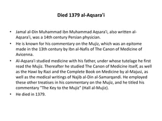 Died 1379 al-Aqsara'i
• Jamal al-Din Muhammad ibn Muhammad Aqsara'i, also written al-
Aqsara'i, was a 14th century Persian physician.
• He is known for his commentary on the Mujiz, which was an epitome
made in the 13th century by Ibn al-Nafis of The Canon of Medicine of
Avicenna.
• Al-Aqsara'i studied medicine with his father, under whose tutelage he first
read the Mujiz. Thereafter he studied The Canon of Medicine itself, as well
as the Hawi by Razi and the Complete Book on Medicine by al-Majusi, as
well as the medical writings of Najib al-Din al-Samarqandi. He employed
these other treatises in his commentary on the Mujiz, and he titled his
commentary "The Key to the Mujiz" (Hall al-Mujiz).
• He died in 1379.
 