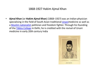 1868-1927 Hakim Ajmal Khan
• Ajmal Khan (or Hakim Ajmal Khan) (1868–1927) was an Indian physician
specialising in the field of South Asian traditional Unanimedicine as well as
a Muslim nationalist politician and freedom fighter. Through his founding
of the Tibbia College in Delhi, he is credited with the revival of Unani
medicine in early 20th century India
 