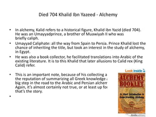 Died 704 Khalid Ibn Yazeed - Alchemy
• In alchemy, Kalid refers to a historical figure, Khalid ibn Yazid (died 704).
He was an Umayyadprince, a brother of Muawiyah II who was
briefly caliph.
• Umayyad Caliphate: all the way from Spain to Persia. Prince Khalid lost the
chance of inheriting the title, but took an interest in the study of alchemy,
in Egypt.
• He was also a book collector, he facilitated translations into Arabic of the
existing literature. It is to this Khalid that later allusions to Calid rex (King
Calid) refer.
• This is an important note, because of his collecting and translations he has
the reputation of summarizing all Greek knowledge at the time.. which is a
big step in the road to the Arabic and Persian alchemists we looked at.
Again, it’s almost certainly not true, or at least up for serious scrutiny. But
that’s the story.
•
 