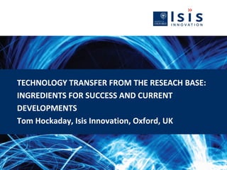 TECHNOLOGY TRANSFER FROM THE RESEACH BASE:
INGREDIENTS FOR SUCCESS AND CURRENT
DEVELOPMENTS
Tom Hockaday, Isis Innovation, Oxford, UK
 