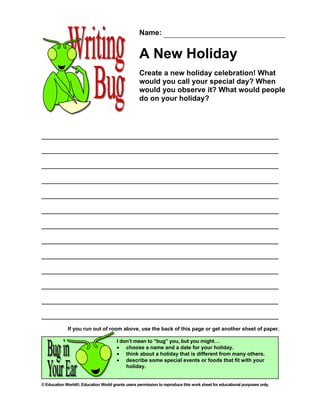 Name:


                                                   A New Holiday
                                                   Create a new holiday celebration! What
                                                   would you call your special day? When
                                                   would you observe it? What would people
                                                   do on your holiday?




             If you run out of room above, use the back of this page or get another sheet of paper.

                                       I don’t mean to “bug” you, but you might…
                                       • choose a name and a date for your holiday.
                                       • think about a holiday that is different from many others.
                                       • describe some special events or foods that fit with your
                                           holiday.


© Education World®. Education World grants users permission to reproduce this work sheet for educational purposes only.
 