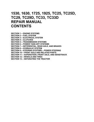 1530, 1630, 1725, 1925, TC25, TC25D,
TC29, TC29D, TC33, TC33D
REPAIR MANUAL
CONTENTS
SECTION 1 -- ENGINE SYSTEMS
SECTION 2 -- FUEL SYSTEM
SECTION 3 -- ELECTRICAL SYSTEM
SECTION 4 -- CLUTCHES
SECTION 5 -- TRANSMISSION SYSTEMS
SECTION 6 -- POWER TAKE-OFF SYSTEMS
SECTION 7 -- DIFFERENTIAL, REAR AXLE, AND BRAKES
SECTION 8 -- HYDRAULIC SYSTEM
SECTION 9 -- STEERING SYSTEMS -- POWER STEERING
SECTION 10 -- FRONT AXLE AND RELATED PARTS
SECTION 11 -- SUPERSTEER, FRONT AXLE, AND SENSITRACK
SECTION 12 -- WHEELS AND TIRES
SECTION 13 -- SEPARATING THE TRACTOR
 