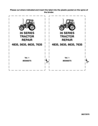 Please cut where indicated and insert the label into the plastic pocket on the spine of
the binder.
86566075
35 SERIES
TRACTOR
REPAIR
4835, 5635, 6635, 7635
Vol. 1
86566075
35 SERIES
TRACTOR
REPAIR
4835, 5635, 6635, 7635
Vol. 1
86572970
 