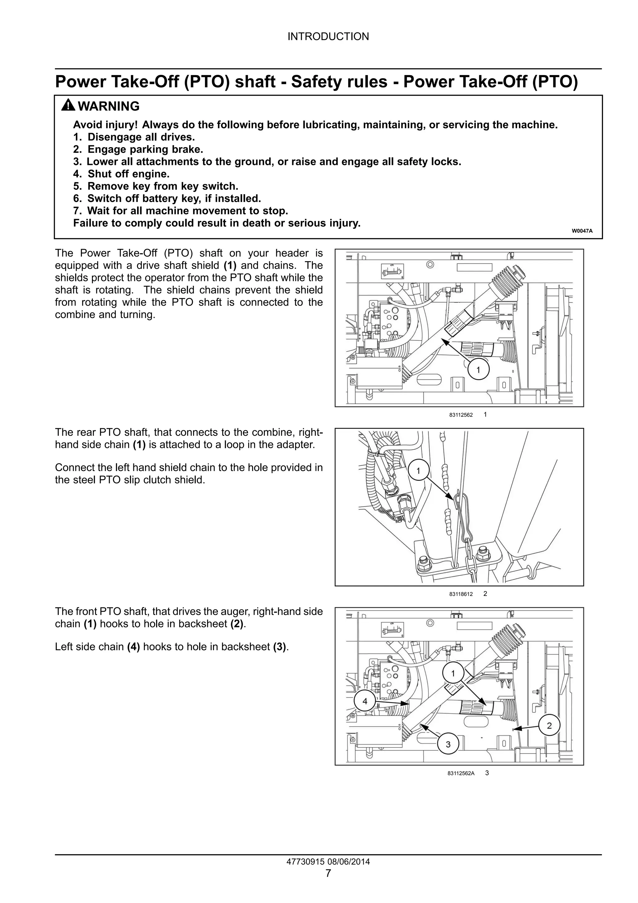 INTRODUCTION
Power Take-Off (PTO) shaft - Safety rules - Power Take-Off (PTO)
WARNING
Avoid injury! Always do the following before lubricating, maintaining, or servicing the machine.
1. Disengage all drives.
2. Engage parking brake.
3. Lower all attachments to the ground, or raise and engage all safety locks.
4. Shut off engine.
5. Remove key from key switch.
6. Switch off battery key, if installed.
7. Wait for all machine movement to stop.
Failure to comply could result in death or serious injury.
W0047A
The Power Take-Off (PTO) shaft on your header is
equipped with a drive shaft shield (1) and chains. The
shields protect the operator from the PTO shaft while the
shaft is rotating. The shield chains prevent the shield
from rotating while the PTO shaft is connected to the
combine and turning.
83112562 1
The rear PTO shaft, that connects to the combine, right-
hand side chain (1) is attached to a loop in the adapter.
Connect the left hand shield chain to the hole provided in
the steel PTO slip clutch shield.
83118612 2
The front PTO shaft, that drives the auger, right-hand side
chain (1) hooks to hole in backsheet (2).
Left side chain (4) hooks to hole in backsheet (3).
83112562A 3
47730915 08/06/2014
7
Find manuals at https://best-manuals.com
 