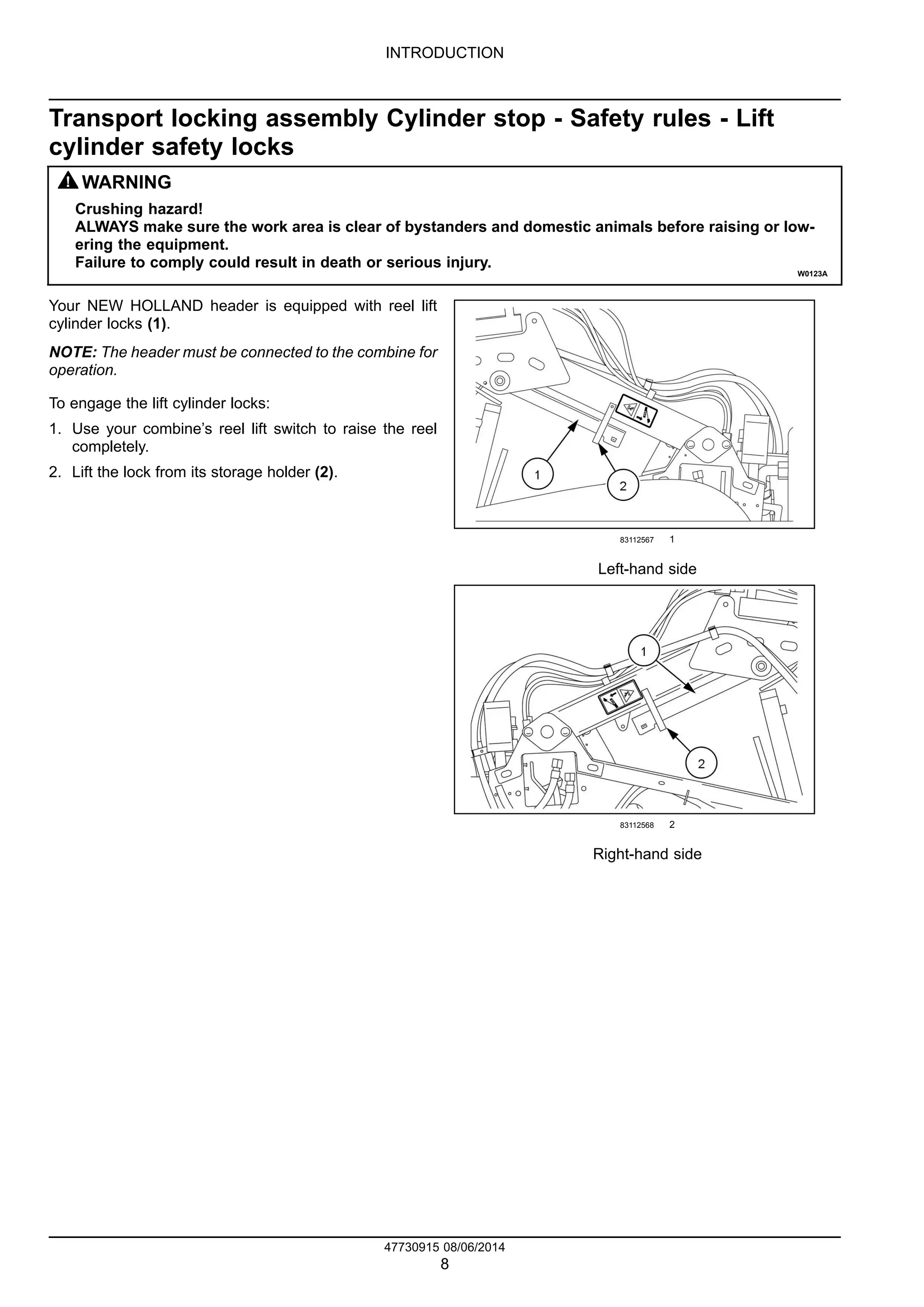INTRODUCTION
Transport locking assembly Cylinder stop - Safety rules - Lift
cylinder safety locks
WARNING
Crushing hazard!
ALWAYS make sure the work area is clear of bystanders and domestic animals before raising or low-
ering the equipment.
Failure to comply could result in death or serious injury.
W0123A
Your NEW HOLLAND header is equipped with reel lift
cylinder locks (1).
NOTE: The header must be connected to the combine for
operation.
To engage the lift cylinder locks:
1. Use your combine’s reel lift switch to raise the reel
completely.
2. Lift the lock from its storage holder (2).
83112567 1
Left-hand side
83112568 2
Right-hand side
47730915 08/06/2014
8
 