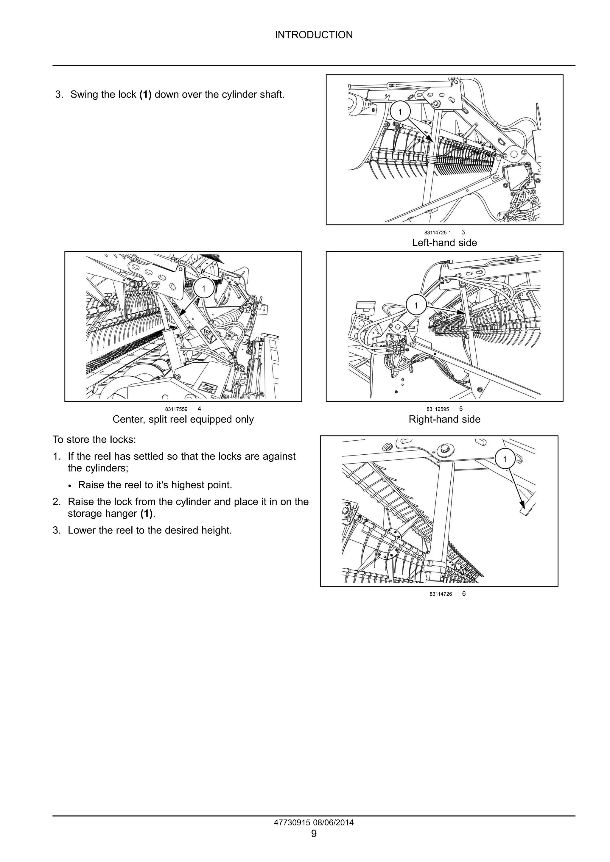 INTRODUCTION
3. Swing the lock (1) down over the cylinder shaft.
83114725 1 3
Left-hand side
83117559 4
Center, split reel equipped only
83112595 5
Right-hand side
To store the locks:
1. If the reel has settled so that the locks are against
the cylinders;
• Raise the reel to it's highest point.
2. Raise the lock from the cylinder and place it in on the
storage hanger (1).
3. Lower the reel to the desired height.
83114726 6
47730915 08/06/2014
9
 