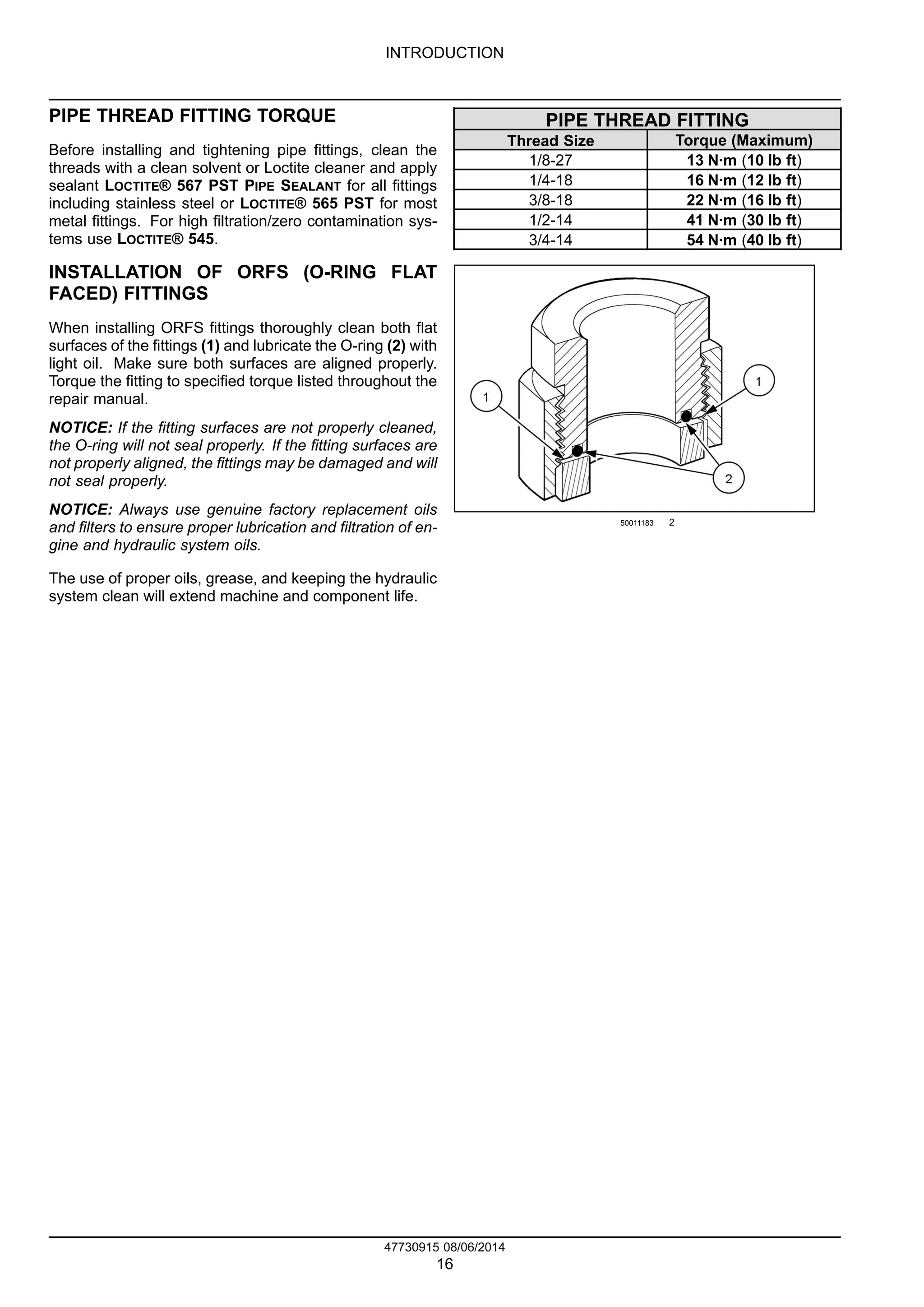 INTRODUCTION
PIPE THREAD FITTING TORQUE
Before installing and tightening pipe fittings, clean the
threads with a clean solvent or Loctite cleaner and apply
sealant LOCTITE® 567 PST PIPE SEALANT for all fittings
including stainless steel or LOCTITE® 565 PST for most
metal fittings. For high filtration/zero contamination sys-
tems use LOCTITE® 545.
PIPE THREAD FITTING
Thread Size Torque (Maximum)
1/8-27 13 N·m (10 lb ft)
1/4-18 16 N·m (12 lb ft)
3/8-18 22 N·m (16 lb ft)
1/2-14 41 N·m (30 lb ft)
3/4-14 54 N·m (40 lb ft)
INSTALLATION OF ORFS (O-RING FLAT
FACED) FITTINGS
When installing ORFS fittings thoroughly clean both flat
surfaces of the fittings (1) and lubricate the O-ring (2) with
light oil. Make sure both surfaces are aligned properly.
Torque the fitting to specified torque listed throughout the
repair manual.
NOTICE: If the fitting surfaces are not properly cleaned,
the O-ring will not seal properly. If the fitting surfaces are
not properly aligned, the fittings may be damaged and will
not seal properly.
NOTICE: Always use genuine factory replacement oils
and filters to ensure proper lubrication and filtration of en-
gine and hydraulic system oils.
The use of proper oils, grease, and keeping the hydraulic
system clean will extend machine and component life.
50011183 2
47730915 08/06/2014
16
 