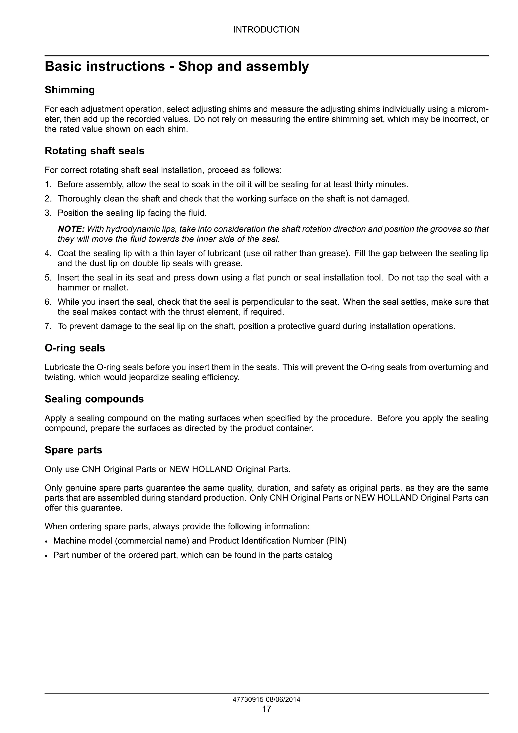 INTRODUCTION
Basic instructions - Shop and assembly
Shimming
For each adjustment operation, select adjusting shims and measure the adjusting shims individually using a microm-
eter, then add up the recorded values. Do not rely on measuring the entire shimming set, which may be incorrect, or
the rated value shown on each shim.
Rotating shaft seals
For correct rotating shaft seal installation, proceed as follows:
1. Before assembly, allow the seal to soak in the oil it will be sealing for at least thirty minutes.
2. Thoroughly clean the shaft and check that the working surface on the shaft is not damaged.
3. Position the sealing lip facing the fluid.
NOTE: With hydrodynamic lips, take into consideration the shaft rotation direction and position the grooves so that
they will move the fluid towards the inner side of the seal.
4. Coat the sealing lip with a thin layer of lubricant (use oil rather than grease). Fill the gap between the sealing lip
and the dust lip on double lip seals with grease.
5. Insert the seal in its seat and press down using a flat punch or seal installation tool. Do not tap the seal with a
hammer or mallet.
6. While you insert the seal, check that the seal is perpendicular to the seat. When the seal settles, make sure that
the seal makes contact with the thrust element, if required.
7. To prevent damage to the seal lip on the shaft, position a protective guard during installation operations.
O-ring seals
Lubricate the O-ring seals before you insert them in the seats. This will prevent the O-ring seals from overturning and
twisting, which would jeopardize sealing efficiency.
Sealing compounds
Apply a sealing compound on the mating surfaces when specified by the procedure. Before you apply the sealing
compound, prepare the surfaces as directed by the product container.
Spare parts
Only use CNH Original Parts or NEW HOLLAND Original Parts.
Only genuine spare parts guarantee the same quality, duration, and safety as original parts, as they are the same
parts that are assembled during standard production. Only CNH Original Parts or NEW HOLLAND Original Parts can
offer this guarantee.
When ordering spare parts, always provide the following information:
• Machine model (commercial name) and Product Identification Number (PIN)
• Part number of the ordered part, which can be found in the parts catalog
47730915 08/06/2014
17
 