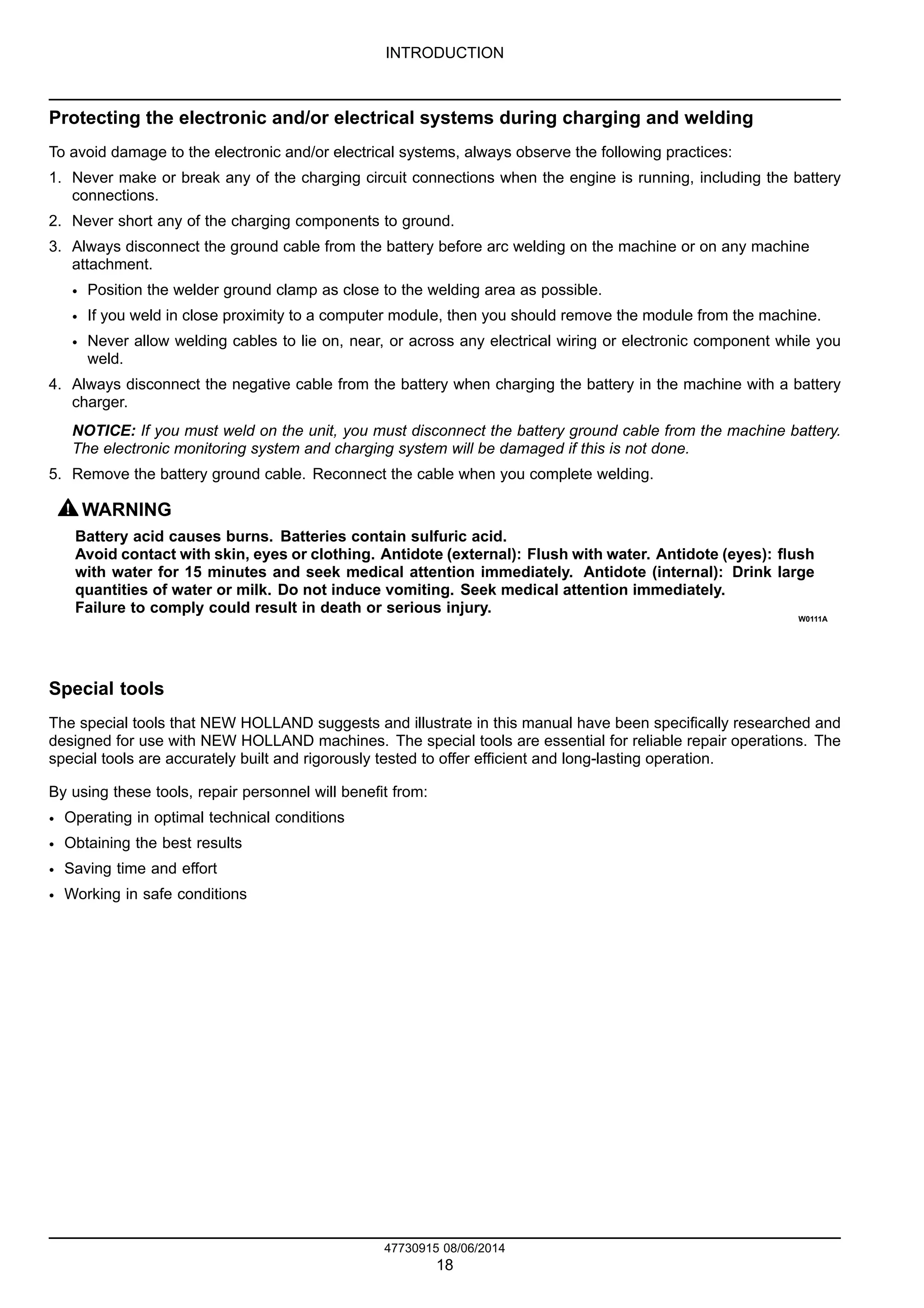 INTRODUCTION
Protecting the electronic and/or electrical systems during charging and welding
To avoid damage to the electronic and/or electrical systems, always observe the following practices:
1. Never make or break any of the charging circuit connections when the engine is running, including the battery
connections.
2. Never short any of the charging components to ground.
3. Always disconnect the ground cable from the battery before arc welding on the machine or on any machine
attachment.
• Position the welder ground clamp as close to the welding area as possible.
• If you weld in close proximity to a computer module, then you should remove the module from the machine.
• Never allow welding cables to lie on, near, or across any electrical wiring or electronic component while you
weld.
4. Always disconnect the negative cable from the battery when charging the battery in the machine with a battery
charger.
NOTICE: If you must weld on the unit, you must disconnect the battery ground cable from the machine battery.
The electronic monitoring system and charging system will be damaged if this is not done.
5. Remove the battery ground cable. Reconnect the cable when you complete welding.
WARNING
Battery acid causes burns. Batteries contain sulfuric acid.
Avoid contact with skin, eyes or clothing. Antidote (external): Flush with water. Antidote (eyes): flush
with water for 15 minutes and seek medical attention immediately. Antidote (internal): Drink large
quantities of water or milk. Do not induce vomiting. Seek medical attention immediately.
Failure to comply could result in death or serious injury.
W0111A
Special tools
The special tools that NEW HOLLAND suggests and illustrate in this manual have been specifically researched and
designed for use with NEW HOLLAND machines. The special tools are essential for reliable repair operations. The
special tools are accurately built and rigorously tested to offer efficient and long-lasting operation.
By using these tools, repair personnel will benefit from:
• Operating in optimal technical conditions
• Obtaining the best results
• Saving time and effort
• Working in safe conditions
47730915 08/06/2014
18
 