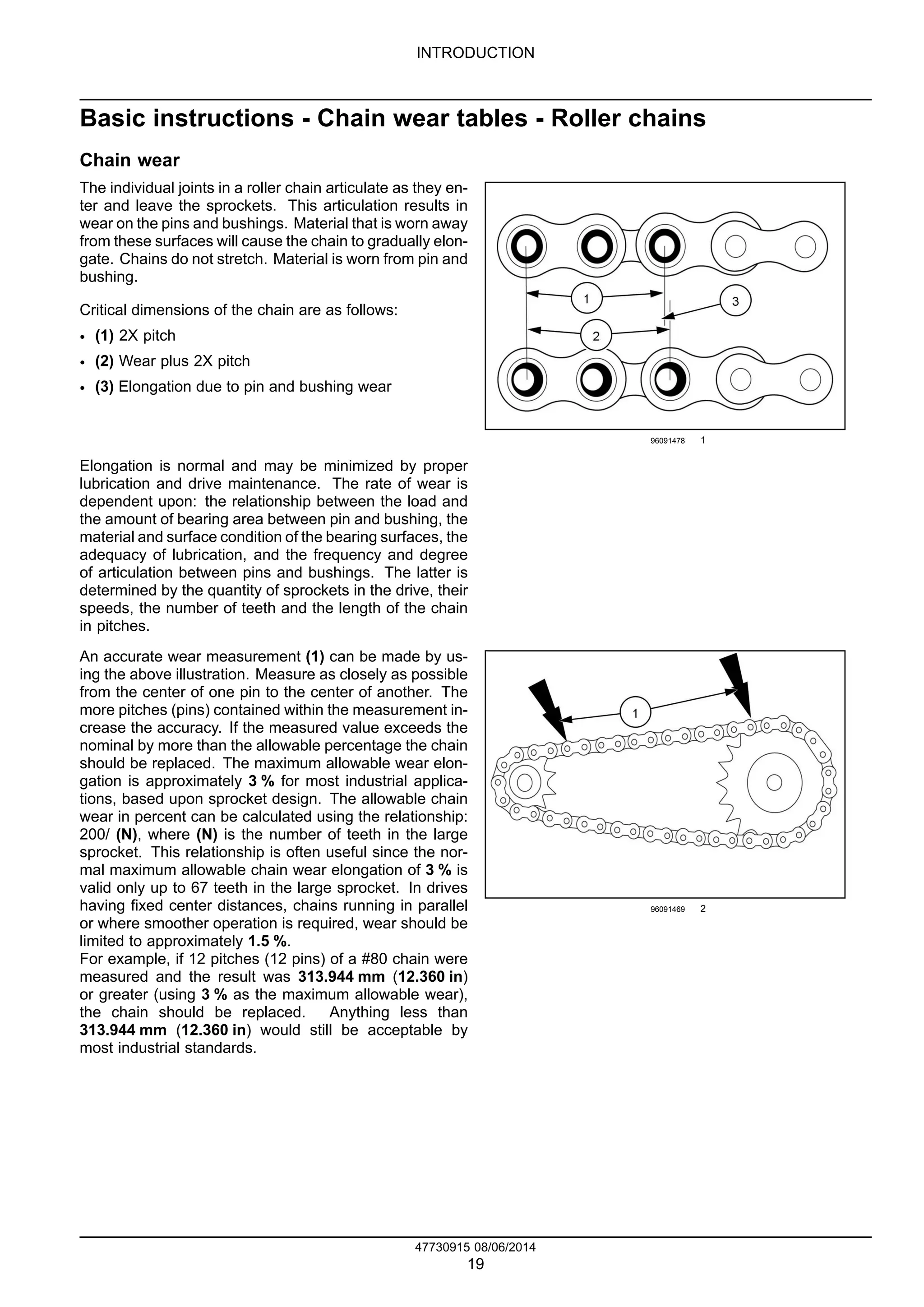 INTRODUCTION
Basic instructions - Chain wear tables - Roller chains
Chain wear
The individual joints in a roller chain articulate as they en-
ter and leave the sprockets. This articulation results in
wear on the pins and bushings. Material that is worn away
from these surfaces will cause the chain to gradually elon-
gate. Chains do not stretch. Material is worn from pin and
bushing.
Critical dimensions of the chain are as follows:
• (1) 2X pitch
• (2) Wear plus 2X pitch
• (3) Elongation due to pin and bushing wear
96091478 1
Elongation is normal and may be minimized by proper
lubrication and drive maintenance. The rate of wear is
dependent upon: the relationship between the load and
the amount of bearing area between pin and bushing, the
material and surface condition of the bearing surfaces, the
adequacy of lubrication, and the frequency and degree
of articulation between pins and bushings. The latter is
determined by the quantity of sprockets in the drive, their
speeds, the number of teeth and the length of the chain
in pitches.
An accurate wear measurement (1) can be made by us-
ing the above illustration. Measure as closely as possible
from the center of one pin to the center of another. The
more pitches (pins) contained within the measurement in-
crease the accuracy. If the measured value exceeds the
nominal by more than the allowable percentage the chain
should be replaced. The maximum allowable wear elon-
gation is approximately 3 % for most industrial applica-
tions, based upon sprocket design. The allowable chain
wear in percent can be calculated using the relationship:
200/ (N), where (N) is the number of teeth in the large
sprocket. This relationship is often useful since the nor-
mal maximum allowable chain wear elongation of 3 % is
valid only up to 67 teeth in the large sprocket. In drives
having fixed center distances, chains running in parallel
or where smoother operation is required, wear should be
limited to approximately 1.5 %.
For example, if 12 pitches (12 pins) of a #80 chain were
measured and the result was 313.944 mm (12.360 in)
or greater (using 3 % as the maximum allowable wear),
the chain should be replaced. Anything less than
313.944 mm (12.360 in) would still be acceptable by
most industrial standards.
96091469 2
47730915 08/06/2014
19
 