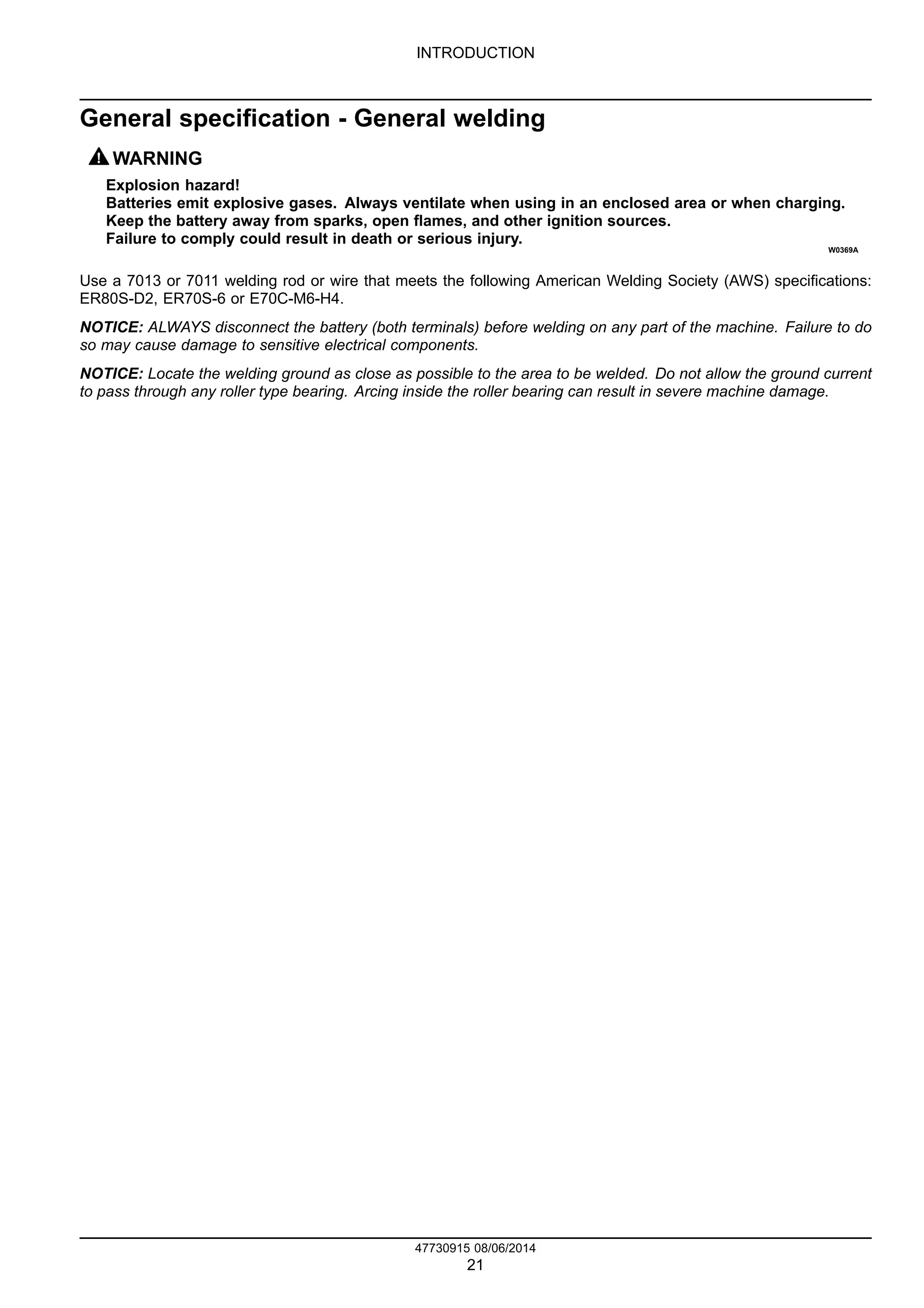 INTRODUCTION
General specification - General welding
WARNING
Explosion hazard!
Batteries emit explosive gases. Always ventilate when using in an enclosed area or when charging.
Keep the battery away from sparks, open flames, and other ignition sources.
Failure to comply could result in death or serious injury.
W0369A
Use a 7013 or 7011 welding rod or wire that meets the following American Welding Society (AWS) specifications:
ER80S-D2, ER70S-6 or E70C-M6-H4.
NOTICE: ALWAYS disconnect the battery (both terminals) before welding on any part of the machine. Failure to do
so may cause damage to sensitive electrical components.
NOTICE: Locate the welding ground as close as possible to the area to be welded. Do not allow the ground current
to pass through any roller type bearing. Arcing inside the roller bearing can result in severe machine damage.
47730915 08/06/2014
21
 