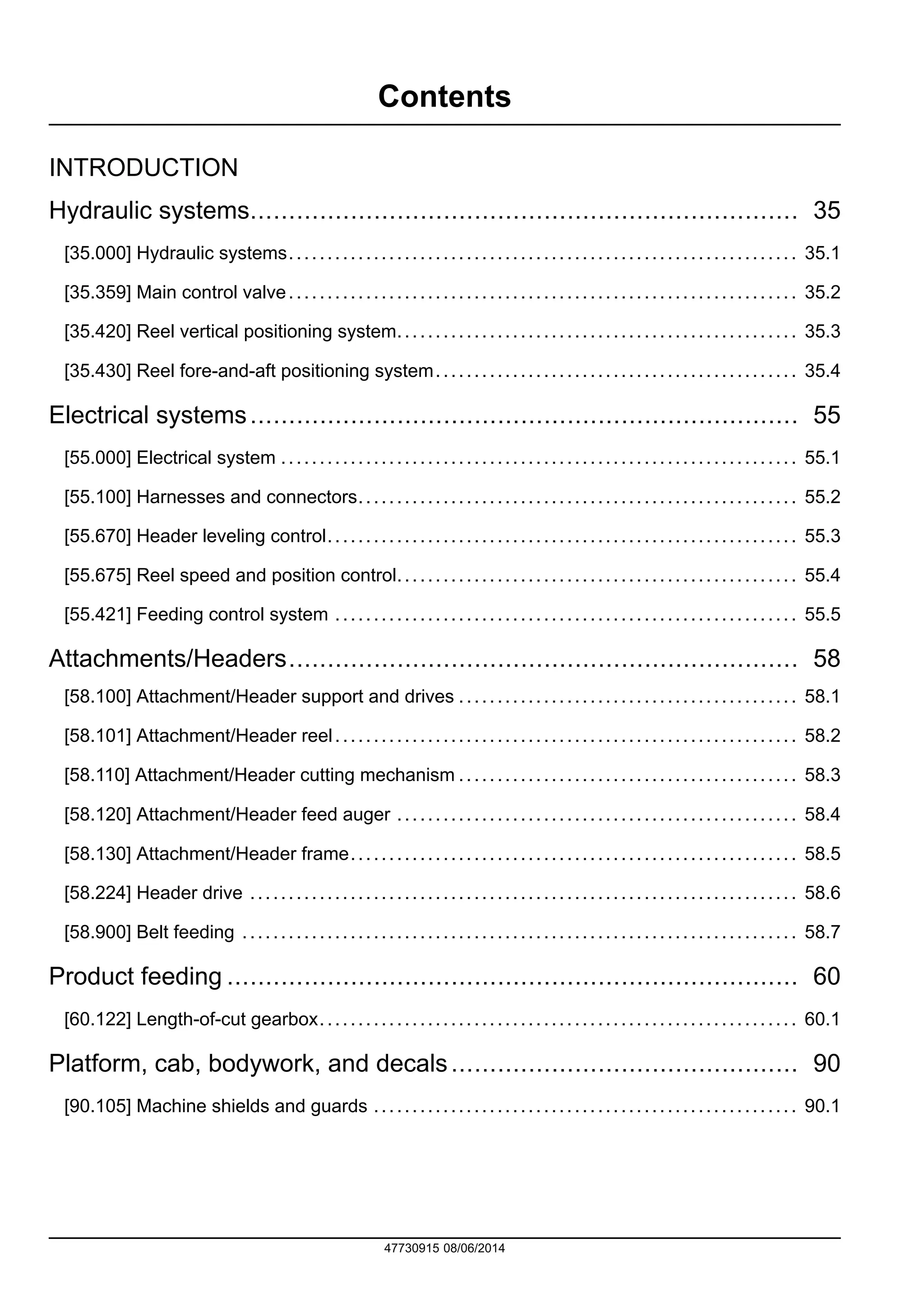 Contents
INTRODUCTION
Hydraulic systems....................................................................... 35
[35.000] Hydraulic systems.................................................................. 35.1
[35.359] Main control valve.................................................................. 35.2
[35.420] Reel vertical positioning system.................................................... 35.3
[35.430] Reel fore-and-aft positioning system............................................... 35.4
Electrical systems....................................................................... 55
[55.000] Electrical system ................................................................... 55.1
[55.100] Harnesses and connectors......................................................... 55.2
[55.670] Header leveling control............................................................. 55.3
[55.675] Reel speed and position control.................................................... 55.4
[55.421] Feeding control system ............................................................ 55.5
Attachments/Headers.................................................................. 58
[58.100] Attachment/Header support and drives ............................................ 58.1
[58.101] Attachment/Header reel............................................................ 58.2
[58.110] Attachment/Header cutting mechanism ............................................ 58.3
[58.120] Attachment/Header feed auger .................................................... 58.4
[58.130] Attachment/Header frame.......................................................... 58.5
[58.224] Header drive ....................................................................... 58.6
[58.900] Belt feeding ........................................................................ 58.7
Product feeding .......................................................................... 60
[60.122] Length-of-cut gearbox.............................................................. 60.1
Platform, cab, bodywork, and decals............................................. 90
[90.105] Machine shields and guards ....................................................... 90.1
47730915 08/06/2014
Find manuals at https://best-manuals.com
 