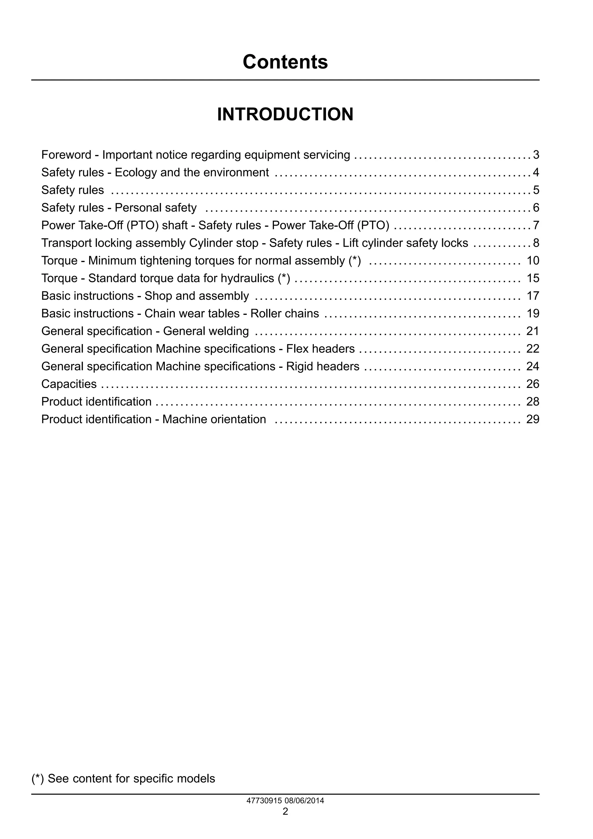 Contents
INTRODUCTION
Foreword - Important notice regarding equipment servicing .................................... 3
Safety rules - Ecology and the environment .................................................... 4
Safety rules ..................................................................................... 5
Safety rules - Personal safety .................................................................. 6
Power Take-Off (PTO) shaft - Safety rules - Power Take-Off (PTO) ............................ 7
Transport locking assembly Cylinder stop - Safety rules - Lift cylinder safety locks ............ 8
Torque - Minimum tightening torques for normal assembly (*) ............................... 10
Torque - Standard torque data for hydraulics (*) .............................................. 15
Basic instructions - Shop and assembly ...................................................... 17
Basic instructions - Chain wear tables - Roller chains ........................................ 19
General specification - General welding ...................................................... 21
General specification Machine specifications - Flex headers ................................. 22
General specification Machine specifications - Rigid headers ................................ 24
Capacities ..................................................................................... 26
Product identification .......................................................................... 28
Product identification - Machine orientation .................................................. 29
(*) See content for specific models
47730915 08/06/2014
2
Find manuals at https://best-manuals.com
 