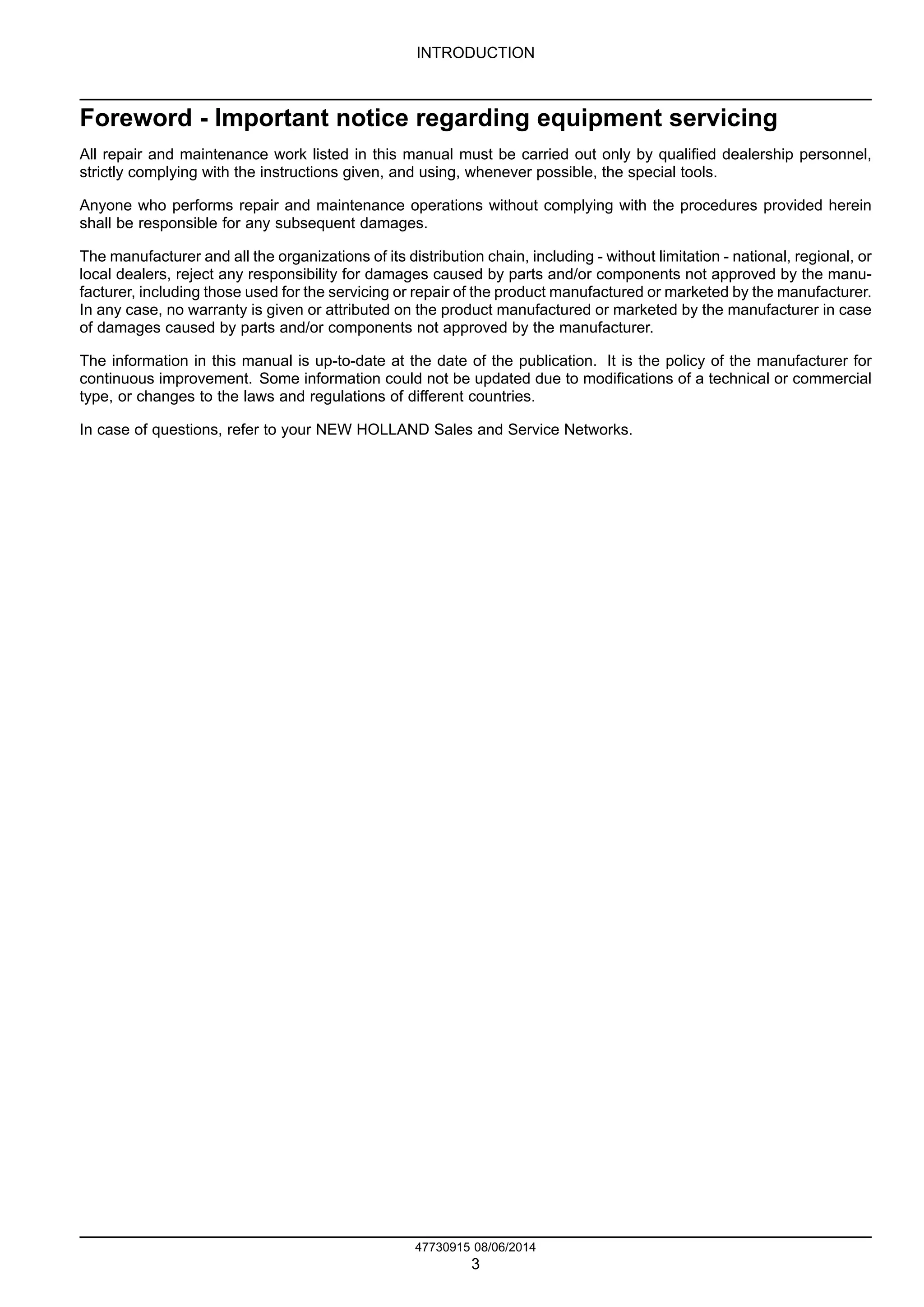 INTRODUCTION
Foreword - Important notice regarding equipment servicing
All repair and maintenance work listed in this manual must be carried out only by qualified dealership personnel,
strictly complying with the instructions given, and using, whenever possible, the special tools.
Anyone who performs repair and maintenance operations without complying with the procedures provided herein
shall be responsible for any subsequent damages.
The manufacturer and all the organizations of its distribution chain, including - without limitation - national, regional, or
local dealers, reject any responsibility for damages caused by parts and/or components not approved by the manu-
facturer, including those used for the servicing or repair of the product manufactured or marketed by the manufacturer.
In any case, no warranty is given or attributed on the product manufactured or marketed by the manufacturer in case
of damages caused by parts and/or components not approved by the manufacturer.
The information in this manual is up-to-date at the date of the publication. It is the policy of the manufacturer for
continuous improvement. Some information could not be updated due to modifications of a technical or commercial
type, or changes to the laws and regulations of different countries.
In case of questions, refer to your NEW HOLLAND Sales and Service Networks.
47730915 08/06/2014
3
Find manuals at https://best-manuals.com
 