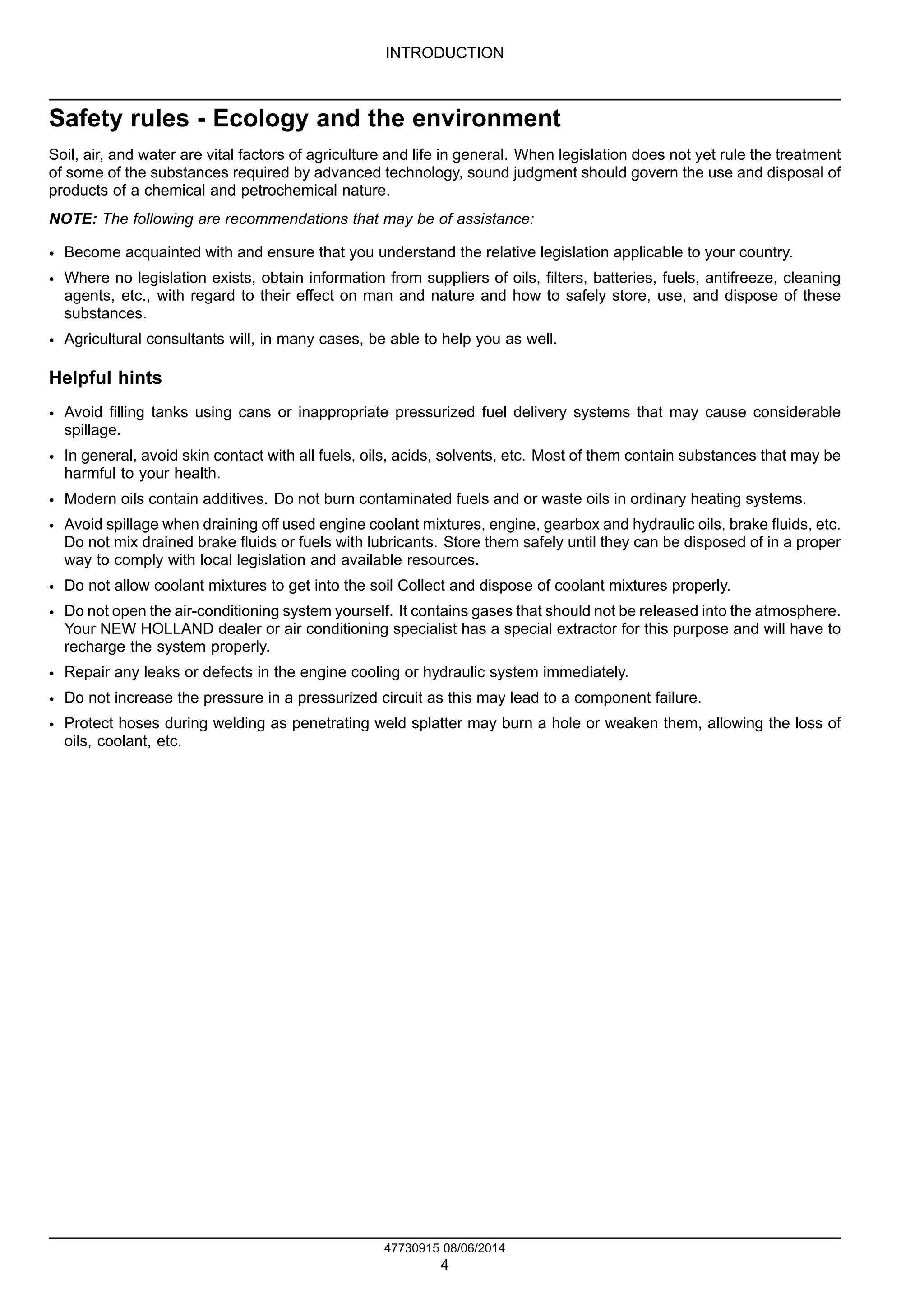 INTRODUCTION
Safety rules - Ecology and the environment
Soil, air, and water are vital factors of agriculture and life in general. When legislation does not yet rule the treatment
of some of the substances required by advanced technology, sound judgment should govern the use and disposal of
products of a chemical and petrochemical nature.
NOTE: The following are recommendations that may be of assistance:
• Become acquainted with and ensure that you understand the relative legislation applicable to your country.
• Where no legislation exists, obtain information from suppliers of oils, filters, batteries, fuels, antifreeze, cleaning
agents, etc., with regard to their effect on man and nature and how to safely store, use, and dispose of these
substances.
• Agricultural consultants will, in many cases, be able to help you as well.
Helpful hints
• Avoid filling tanks using cans or inappropriate pressurized fuel delivery systems that may cause considerable
spillage.
• In general, avoid skin contact with all fuels, oils, acids, solvents, etc. Most of them contain substances that may be
harmful to your health.
• Modern oils contain additives. Do not burn contaminated fuels and or waste oils in ordinary heating systems.
• Avoid spillage when draining off used engine coolant mixtures, engine, gearbox and hydraulic oils, brake fluids, etc.
Do not mix drained brake fluids or fuels with lubricants. Store them safely until they can be disposed of in a proper
way to comply with local legislation and available resources.
• Do not allow coolant mixtures to get into the soil Collect and dispose of coolant mixtures properly.
• Do not open the air-conditioning system yourself. It contains gases that should not be released into the atmosphere.
Your NEW HOLLAND dealer or air conditioning specialist has a special extractor for this purpose and will have to
recharge the system properly.
• Repair any leaks or defects in the engine cooling or hydraulic system immediately.
• Do not increase the pressure in a pressurized circuit as this may lead to a component failure.
• Protect hoses during welding as penetrating weld splatter may burn a hole or weaken them, allowing the loss of
oils, coolant, etc.
47730915 08/06/2014
4
Find manuals at https://best-manuals.com
 