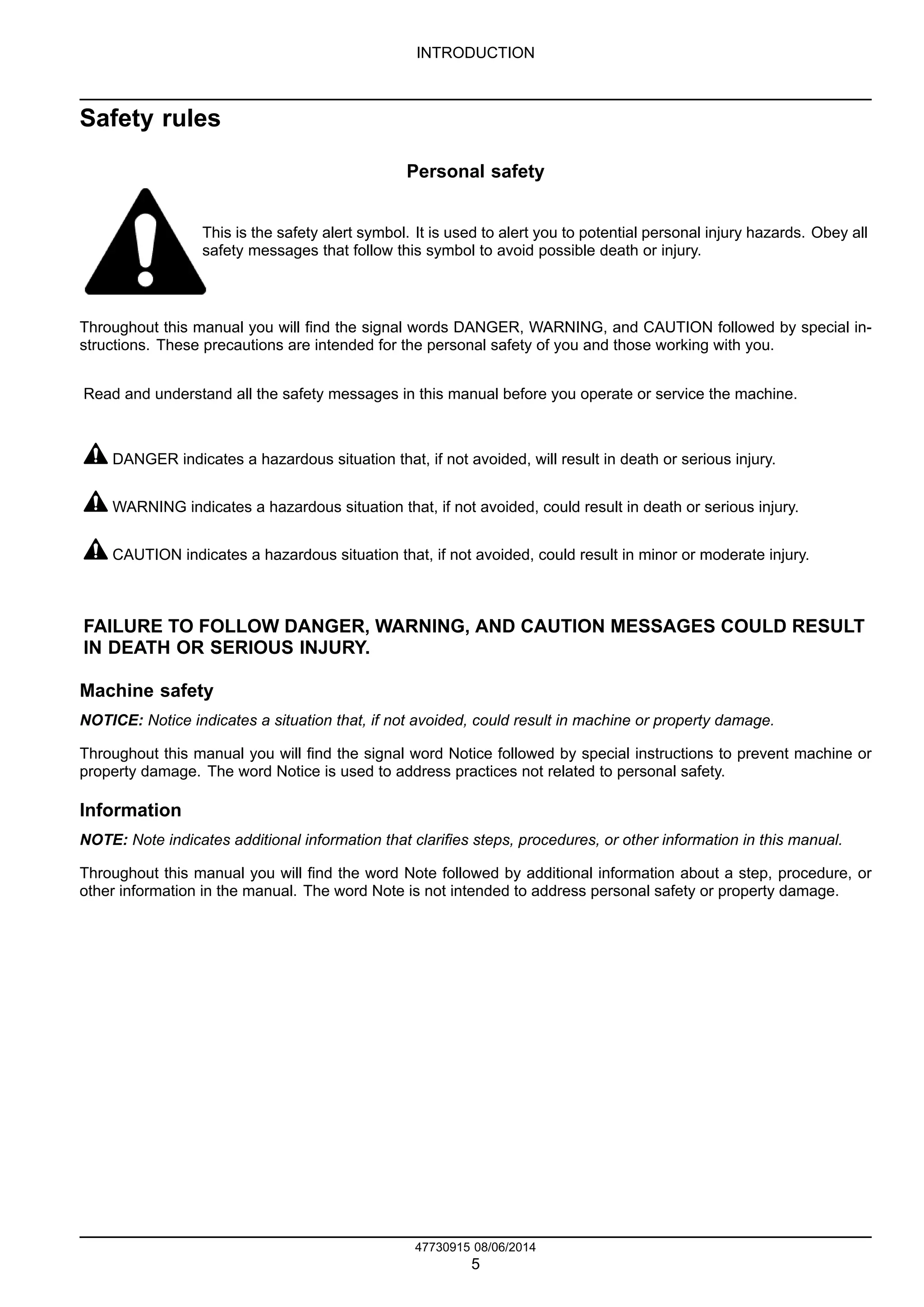 INTRODUCTION
Safety rules
Personal safety
This is the safety alert symbol. It is used to alert you to potential personal injury hazards. Obey all
safety messages that follow this symbol to avoid possible death or injury.
Throughout this manual you will find the signal words DANGER, WARNING, and CAUTION followed by special in-
structions. These precautions are intended for the personal safety of you and those working with you.
Read and understand all the safety messages in this manual before you operate or service the machine.
DANGER indicates a hazardous situation that, if not avoided, will result in death or serious injury.
WARNING indicates a hazardous situation that, if not avoided, could result in death or serious injury.
CAUTION indicates a hazardous situation that, if not avoided, could result in minor or moderate injury.
FAILURE TO FOLLOW DANGER, WARNING, AND CAUTION MESSAGES COULD RESULT
IN DEATH OR SERIOUS INJURY.
Machine safety
NOTICE: Notice indicates a situation that, if not avoided, could result in machine or property damage.
Throughout this manual you will find the signal word Notice followed by special instructions to prevent machine or
property damage. The word Notice is used to address practices not related to personal safety.
Information
NOTE: Note indicates additional information that clarifies steps, procedures, or other information in this manual.
Throughout this manual you will find the word Note followed by additional information about a step, procedure, or
other information in the manual. The word Note is not intended to address personal safety or property damage.
47730915 08/06/2014
5
Find manuals at https://best-manuals.com
 