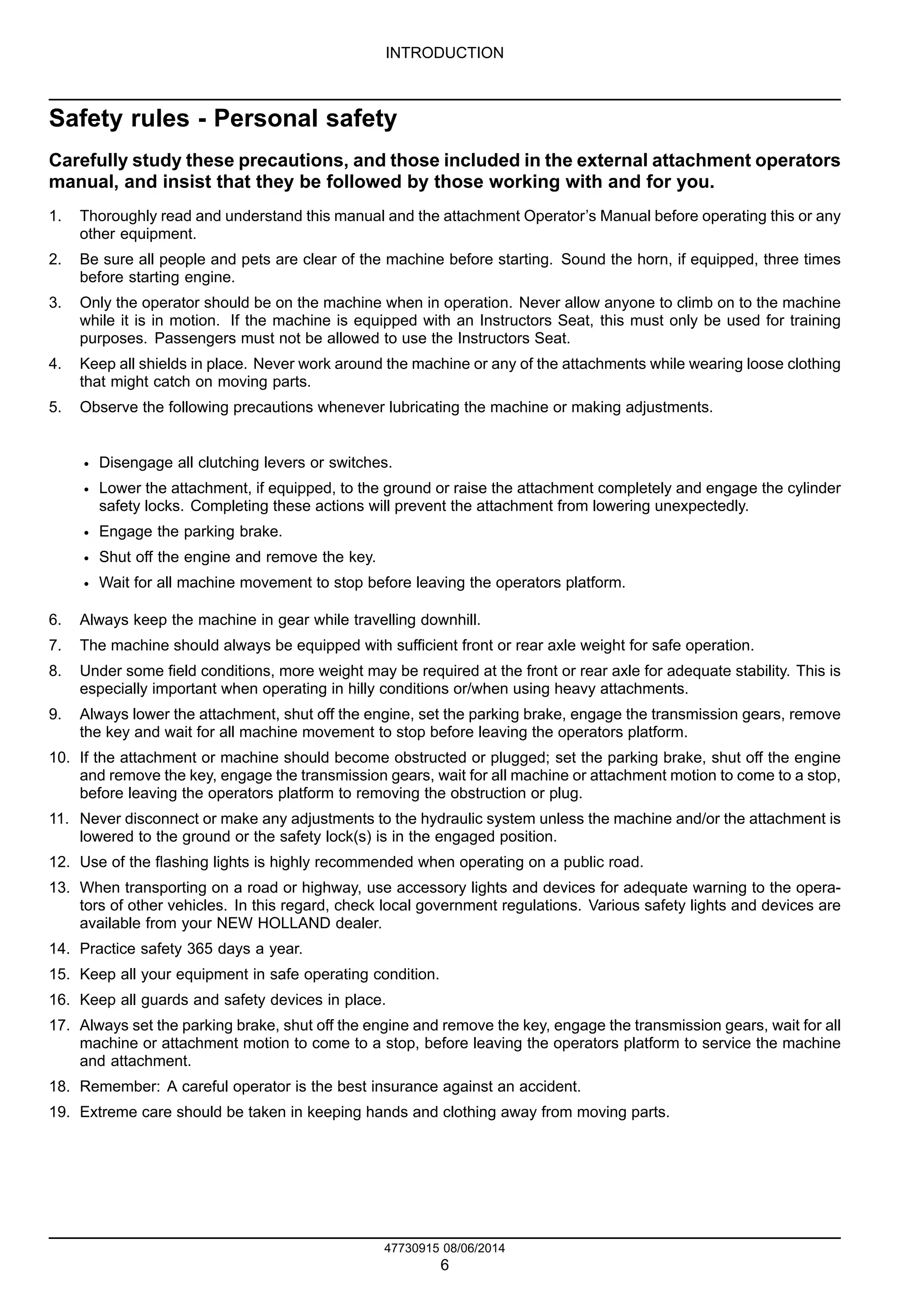 INTRODUCTION
Safety rules - Personal safety
Carefully study these precautions, and those included in the external attachment operators
manual, and insist that they be followed by those working with and for you.
1. Thoroughly read and understand this manual and the attachment Operator’s Manual before operating this or any
other equipment.
2. Be sure all people and pets are clear of the machine before starting. Sound the horn, if equipped, three times
before starting engine.
3. Only the operator should be on the machine when in operation. Never allow anyone to climb on to the machine
while it is in motion. If the machine is equipped with an Instructors Seat, this must only be used for training
purposes. Passengers must not be allowed to use the Instructors Seat.
4. Keep all shields in place. Never work around the machine or any of the attachments while wearing loose clothing
that might catch on moving parts.
5. Observe the following precautions whenever lubricating the machine or making adjustments.
• Disengage all clutching levers or switches.
• Lower the attachment, if equipped, to the ground or raise the attachment completely and engage the cylinder
safety locks. Completing these actions will prevent the attachment from lowering unexpectedly.
• Engage the parking brake.
• Shut off the engine and remove the key.
• Wait for all machine movement to stop before leaving the operators platform.
6. Always keep the machine in gear while travelling downhill.
7. The machine should always be equipped with sufficient front or rear axle weight for safe operation.
8. Under some field conditions, more weight may be required at the front or rear axle for adequate stability. This is
especially important when operating in hilly conditions or/when using heavy attachments.
9. Always lower the attachment, shut off the engine, set the parking brake, engage the transmission gears, remove
the key and wait for all machine movement to stop before leaving the operators platform.
10. If the attachment or machine should become obstructed or plugged; set the parking brake, shut off the engine
and remove the key, engage the transmission gears, wait for all machine or attachment motion to come to a stop,
before leaving the operators platform to removing the obstruction or plug.
11. Never disconnect or make any adjustments to the hydraulic system unless the machine and/or the attachment is
lowered to the ground or the safety lock(s) is in the engaged position.
12. Use of the flashing lights is highly recommended when operating on a public road.
13. When transporting on a road or highway, use accessory lights and devices for adequate warning to the opera-
tors of other vehicles. In this regard, check local government regulations. Various safety lights and devices are
available from your NEW HOLLAND dealer.
14. Practice safety 365 days a year.
15. Keep all your equipment in safe operating condition.
16. Keep all guards and safety devices in place.
17. Always set the parking brake, shut off the engine and remove the key, engage the transmission gears, wait for all
machine or attachment motion to come to a stop, before leaving the operators platform to service the machine
and attachment.
18. Remember: A careful operator is the best insurance against an accident.
19. Extreme care should be taken in keeping hands and clothing away from moving parts.
47730915 08/06/2014
6
Find manuals at https://best-manuals.com
 