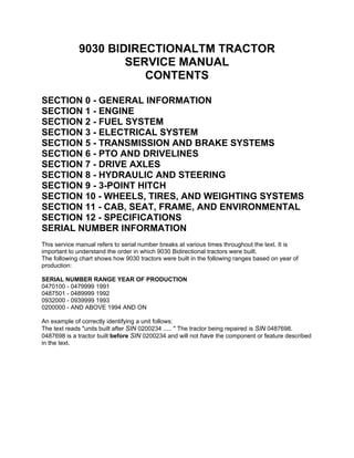 9030 BIDIRECTIONALTM TRACTOR
SERVICE MANUAL
CONTENTS
SECTION 0 - GENERAL INFORMATION
SECTION 1 - ENGINE
SECTION 2 - FUEL SYSTEM
SECTION 3 - ELECTRICAL SYSTEM
SECTION 5 - TRANSMISSION AND BRAKE SYSTEMS
SECTION 6 - PTO AND DRIVELINES
SECTION 7 - DRIVE AXLES
SECTION 8 - HYDRAULIC AND STEERING
SECTION 9 - 3-POINT HITCH
SECTION 10 - WHEELS, TIRES, AND WEIGHTING SYSTEMS
SECTION 11 - CAB, SEAT, FRAME, AND ENVIRONMENTAL
SECTION 12 - SPECIFICATIONS
SERIAL NUMBER INFORMATION
This service manual refers to serial number breaks at various times throughout the text. It is
important to understand the order in which 9030 Bidirectional tractors were built.
The following chart shows how 9030 tractors were built in the following ranges based on year of
production:
SERIAL NUMBER RANGE YEAR OF PRODUCTION
0470100 - 0479999 1991
0487501 - 0489999 1992
0932000 - 0939999 1993
0200000 - AND ABOVE 1994 AND ON
An example of correctly identifying a unit follows:
The text reads "units built after SIN 0200234 ..... " The tractor being repaired is SIN 0487698.
0487698 is a tractor built before SIN 0200234 and will not have the component or feature described
in the text.
 