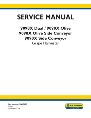 Part number 51697893
English
November 2019
SERVICE MANUAL
9090X Dual / 9090X Olive
9090X Olive Side Conveyor
9090X Side Conveyor
Grape Harvester
Printed in U.S.A.
© 2017 CNH Industrial America LLC. All Rights Reserved.
New Holland is a trademark registered in the United States and many other countries,
owned by or licensed to CNH Industrial N.V., its subsidiaries or affiliates.
crop pdf
.5
.5
9.375
.125
 