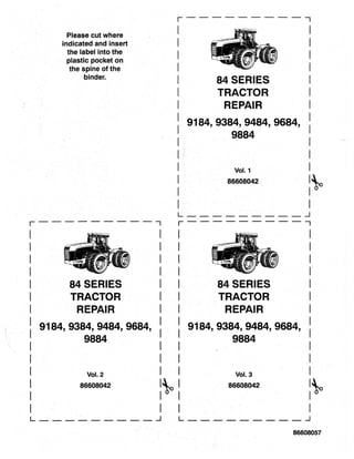 Please cut where
indicated and insert
the label into the
plastic pocket on
the spine' ofthe
binder.
r-----------,
I
I
I
I
I
I
I
84 SERIES
TRACTOR
REPAIR
: 9184, 9384, 9484, 9684,
I 9884
I
I
I
I
I
Vol. 2
86608042
r - - -· - - - - - - - ,
84 SERIES
TRACTOR
REPAIR
9184,9384,9484,9684,
9884
Vol. 1
86608042
L __· _ _ _ _ _ _ _ ...1
r-----------,
84 SERIES
TRACTOR
REPAIR
9184,9384,9484,9684,
9884
Vol. 3
86608042 ~.
L _ _ _ _' _ _ _ _ _ ...1 L __. _ _ _ _. _ _ _ ...1
86608057
 