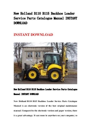 New Holland B110 B115 Backhoe Loader
Service Parts Catalogue Manual INSTANT
DOWNLOAD
INSTANT DOWNLOAD
New Holland B110 B115 Backhoe Loader Service Parts Catalogue
Manual INSTANT DOWNLOAD
New Holland B110 B115 Backhoe Loader Service Parts Catalogue
Manual is an electronic version of the best original maintenance
manual. Compared to the electronic version and paper version, there
is a great advantage. It can zoom in anywhere on your computer, so
 